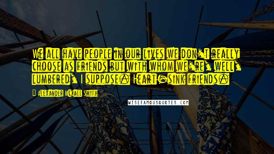 Alexander McCall Smith quotes: We all have people in our lives we don't really choose as friends but with whom we're, well, lumbered, I suppose. Heart-sink friends. Alexander McCall Smith quotes: We all have people in our lives we don't really choose as friends but with whom we're, well, lumbered, I suppose. Heart-sink friends.