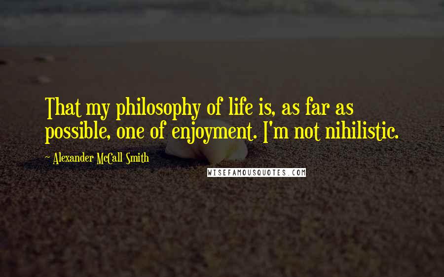 Alexander McCall Smith quotes: That my philosophy of life is, as far as possible, one of enjoyment. I'm not nihilistic. Alexander McCall Smith quotes: That my philosophy of life is, as far as possible, one of enjoyment. I'm not nihilistic.