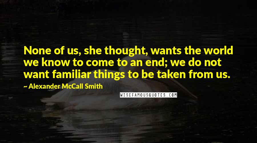 Alexander McCall Smith quotes: None of us, she thought, wants the world we know to come to an end; we do not want familiar things to be taken from us.