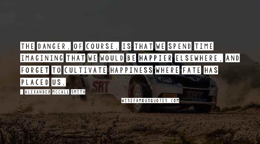 Alexander McCall Smith quotes: The danger, of course, is that we spend time imagining that we would be happier elsewhere, and forget to cultivate happiness where fate has placed us.