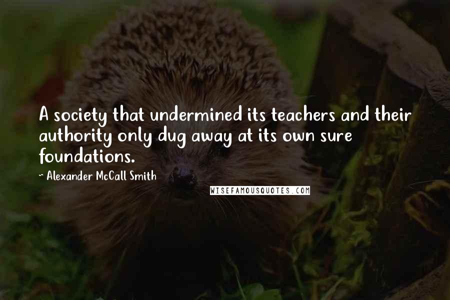 Alexander McCall Smith quotes: A society that undermined its teachers and their authority only dug away at its own sure foundations.