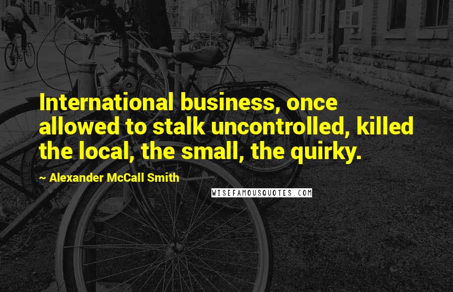 Alexander McCall Smith quotes: International business, once allowed to stalk uncontrolled, killed the local, the small, the quirky.