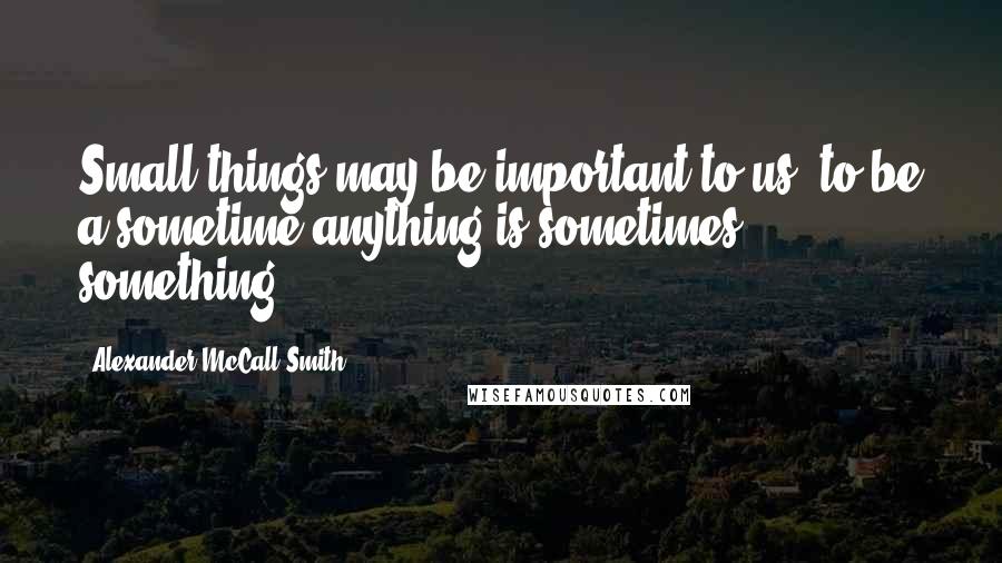 Alexander McCall Smith quotes: Small things may be important to us; to be a sometime anything is sometimes something.