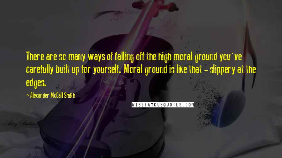 Alexander McCall Smith quotes: There are so many ways of falling off the high moral ground you've carefully built up for yourself. Moral ground is like that - slippery at the edges.