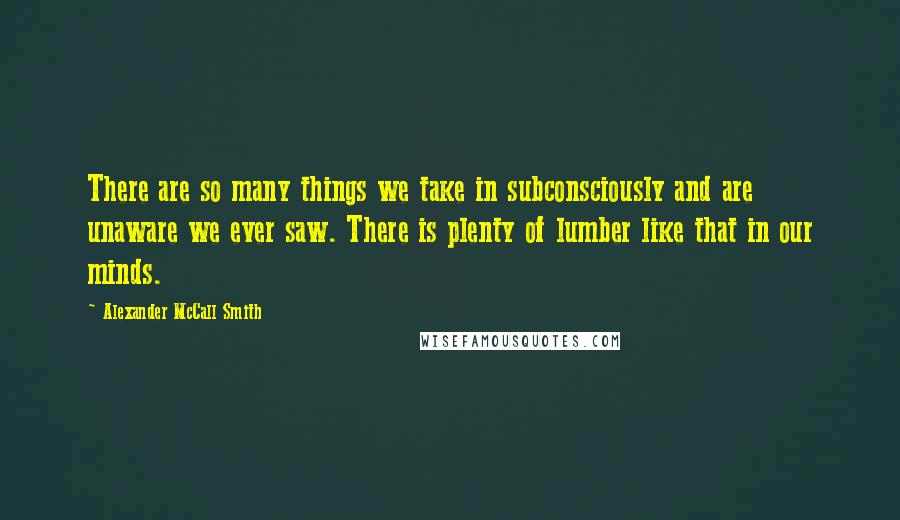 Alexander McCall Smith quotes: There are so many things we take in subconsciously and are unaware we ever saw. There is plenty of lumber like that in our minds. Alexander McCall Smith quotes: There are so many things we take in subconsciously and are unaware we ever saw. There is plenty of lumber like that in our minds.