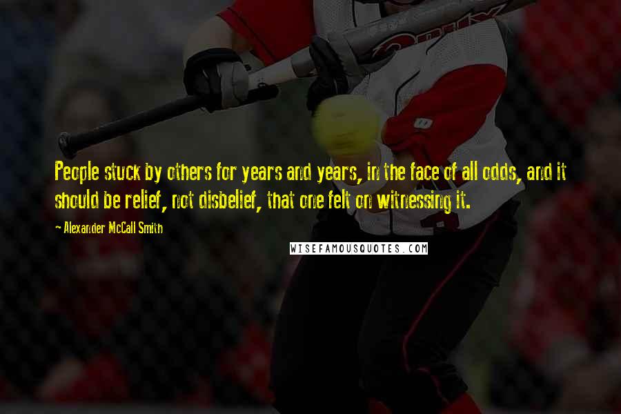 Alexander McCall Smith quotes: People stuck by others for years and years, in the face of all odds, and it should be relief, not disbelief, that one felt on witnessing it.
