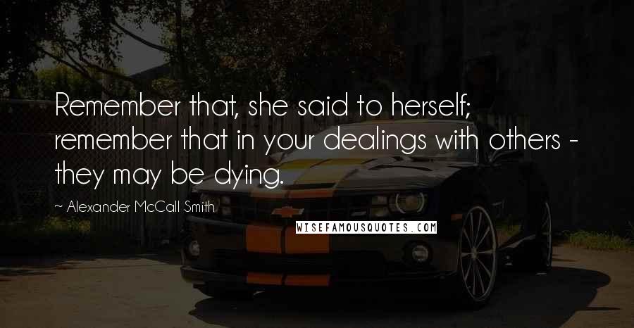 Alexander McCall Smith quotes: Remember that, she said to herself; remember that in your dealings with others - they may be dying.