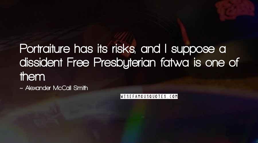 Alexander McCall Smith quotes: Portraiture has its risks, and I suppose a dissident Free Presbyterian fatwa is one of them. Alexander McCall Smith quotes: Portraiture has its risks, and I suppose a dissident Free Presbyterian fatwa is one of them.