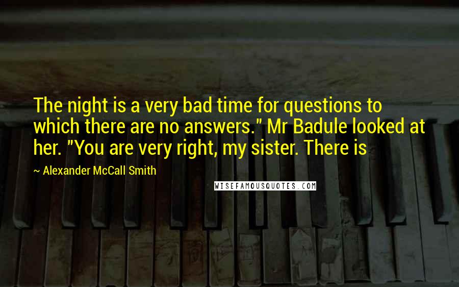 Alexander McCall Smith quotes: The night is a very bad time for questions to which there are no answers." Mr Badule looked at her. "You are very right, my sister. There is Alexander McCall Smith quotes: The night is a very bad time for questions to which there are no answers." Mr Badule looked at her. "You are very right, my sister. There is