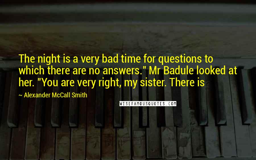 Alexander McCall Smith quotes: The night is a very bad time for questions to which there are no answers." Mr Badule looked at her. "You are very right, my sister. There is