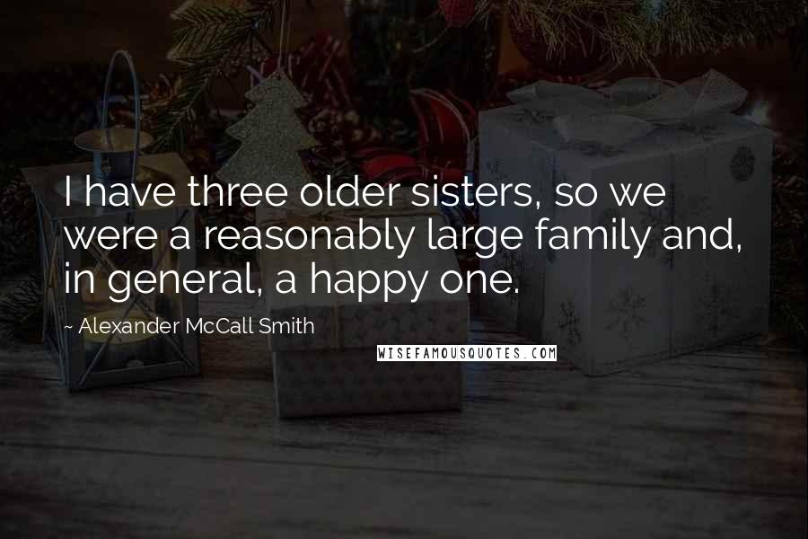 Alexander McCall Smith quotes: I have three older sisters, so we were a reasonably large family and, in general, a happy one. Alexander McCall Smith quotes: I have three older sisters, so we were a reasonably large family and, in general, a happy one.