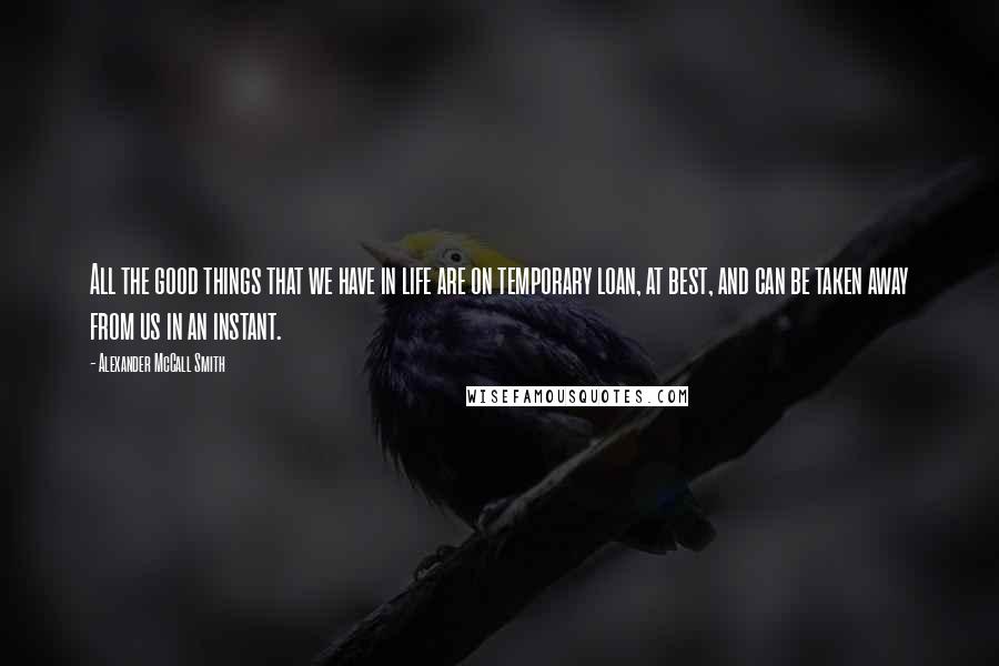 Alexander McCall Smith quotes: All the good things that we have in life are on temporary loan, at best, and can be taken away from us in an instant.