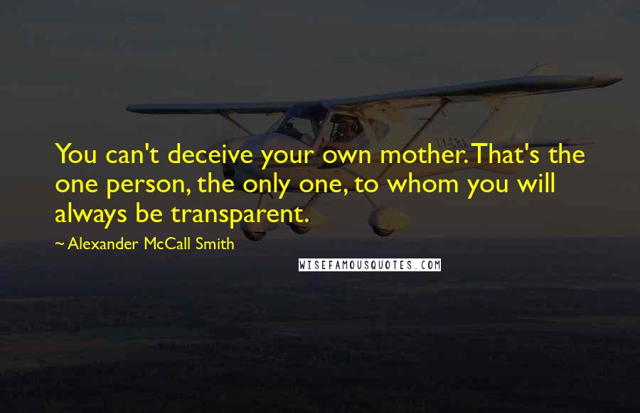 Alexander McCall Smith quotes: You can't deceive your own mother. That's the one person, the only one, to whom you will always be transparent. Alexander McCall Smith quotes: You can't deceive your own mother. That's the one person, the only one, to whom you will always be transparent.