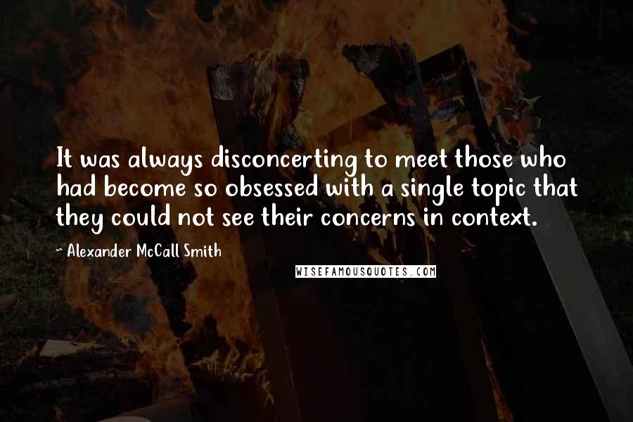 Alexander McCall Smith quotes: It was always disconcerting to meet those who had become so obsessed with a single topic that they could not see their concerns in context. Alexander McCall Smith quotes: It was always disconcerting to meet those who had become so obsessed with a single topic that they could not see their concerns in context.