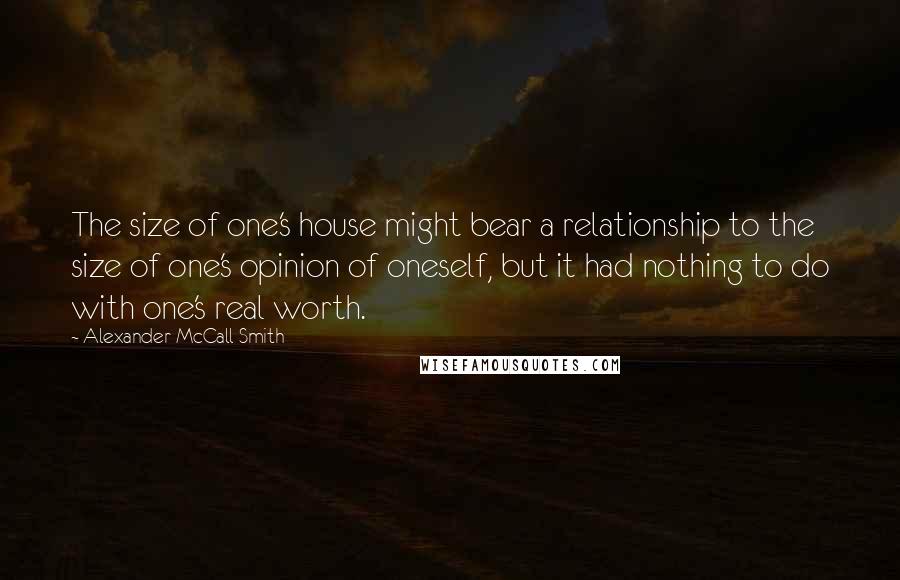 Alexander McCall Smith quotes: The size of one's house might bear a relationship to the size of one's opinion of oneself, but it had nothing to do with one's real worth. Alexander McCall Smith quotes: The size of one's house might bear a relationship to the size of one's opinion of oneself, but it had nothing to do with one's real worth.