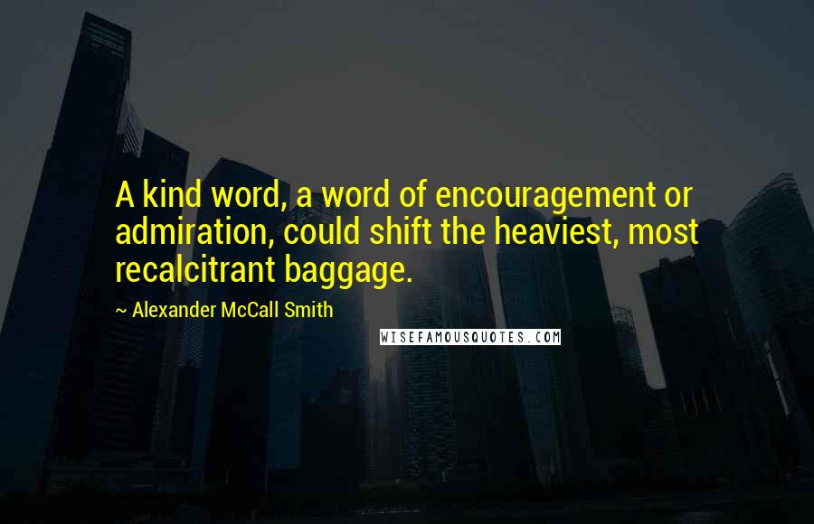 Alexander McCall Smith quotes: A kind word, a word of encouragement or admiration, could shift the heaviest, most recalcitrant baggage.