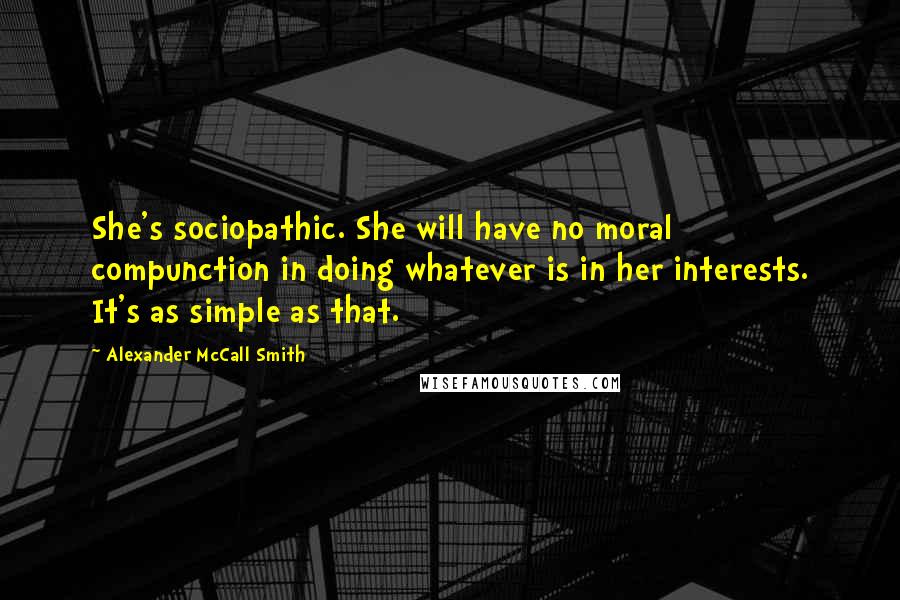 Alexander McCall Smith quotes: She's sociopathic. She will have no moral compunction in doing whatever is in her interests. It's as simple as that. Alexander McCall Smith quotes: She's sociopathic. She will have no moral compunction in doing whatever is in her interests. It's as simple as that.