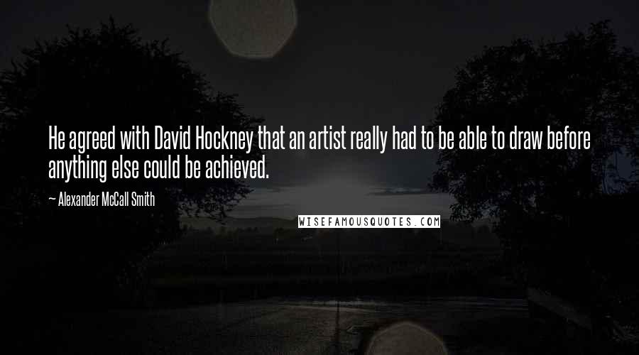 Alexander McCall Smith quotes: He agreed with David Hockney that an artist really had to be able to draw before anything else could be achieved.