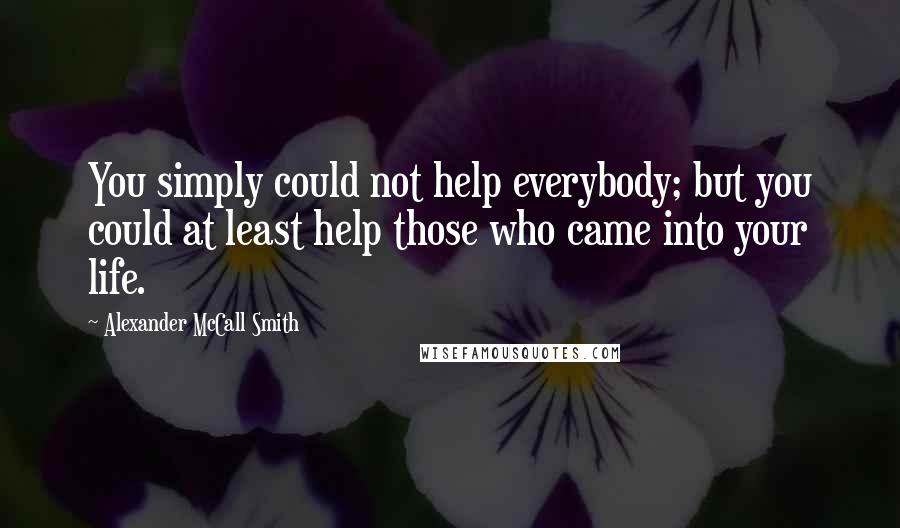 Alexander McCall Smith quotes: You simply could not help everybody; but you could at least help those who came into your life.