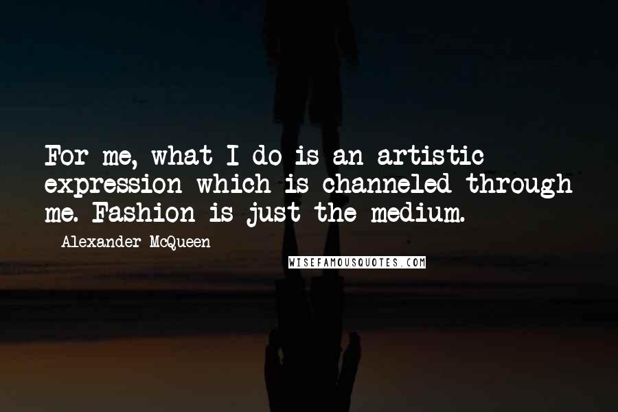 Alexander McQueen quotes: For me, what I do is an artistic expression which is channeled through me. Fashion is just the medium.