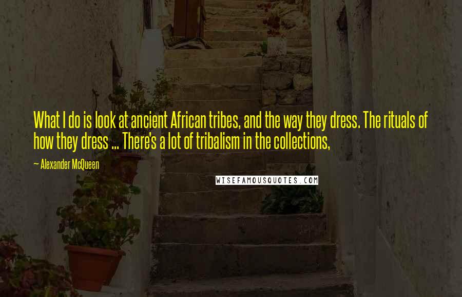 Alexander McQueen quotes: What I do is look at ancient African tribes, and the way they dress. The rituals of how they dress ... There's a lot of tribalism in the collections,