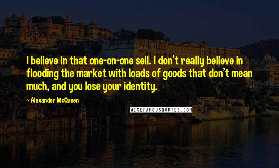 Alexander McQueen quotes: I believe in that one-on-one sell. I don't really believe in flooding the market with loads of goods that don't mean much, and you lose your identity.