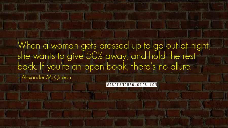 Alexander McQueen quotes: When a woman gets dressed up to go out at night, she wants to give 50% away, and hold the rest back. If you're an open book, there's no allure.