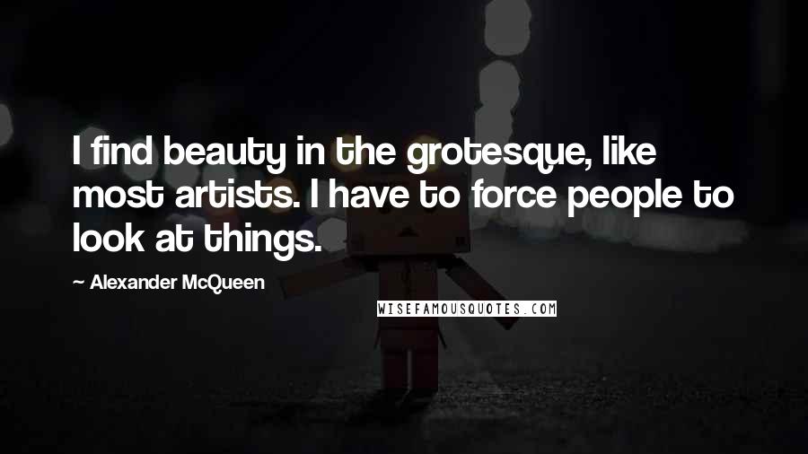 Alexander McQueen quotes: I find beauty in the grotesque, like most artists. I have to force people to look at things.