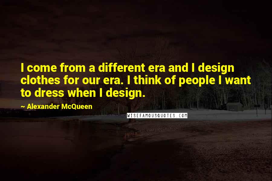 Alexander McQueen quotes: I come from a different era and I design clothes for our era. I think of people I want to dress when I design.