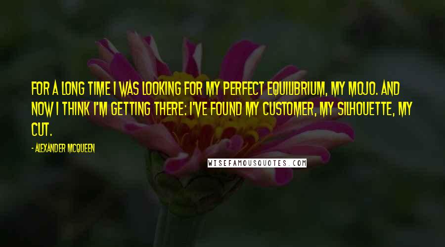 Alexander McQueen quotes: For a long time I was looking for my perfect equilibrium, my mojo. And now I think I'm getting there: I've found my customer, my silhouette, my cut.