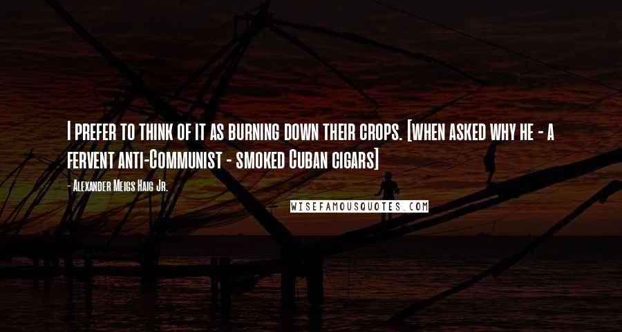 Alexander Meigs Haig Jr. quotes: I prefer to think of it as burning down their crops. [when asked why he - a fervent anti-Communist - smoked Cuban cigars]