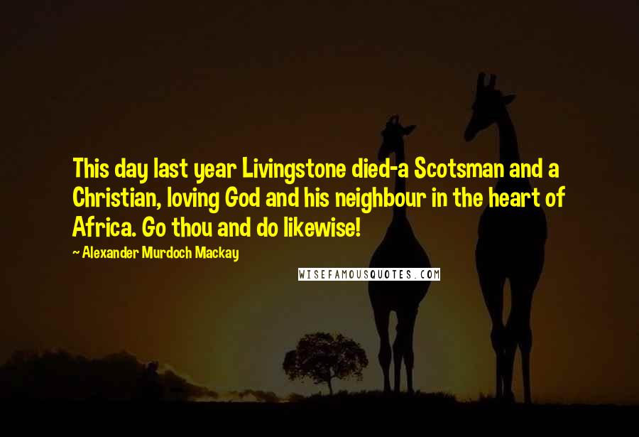 Alexander Murdoch Mackay quotes: This day last year Livingstone died-a Scotsman and a Christian, loving God and his neighbour in the heart of Africa. Go thou and do likewise! Alexander Murdoch Mackay quotes: This day last year Livingstone died-a Scotsman and a Christian, loving God and his neighbour in the heart of Africa. Go thou and do likewise!