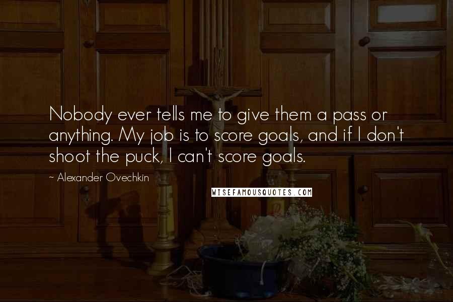 Alexander Ovechkin quotes: Nobody ever tells me to give them a pass or anything. My job is to score goals, and if I don't shoot the puck, I can't score goals.