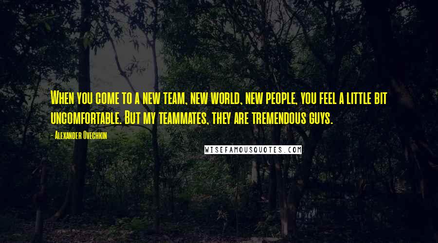 Alexander Ovechkin quotes: When you come to a new team, new world, new people, you feel a little bit uncomfortable. But my teammates, they are tremendous guys.