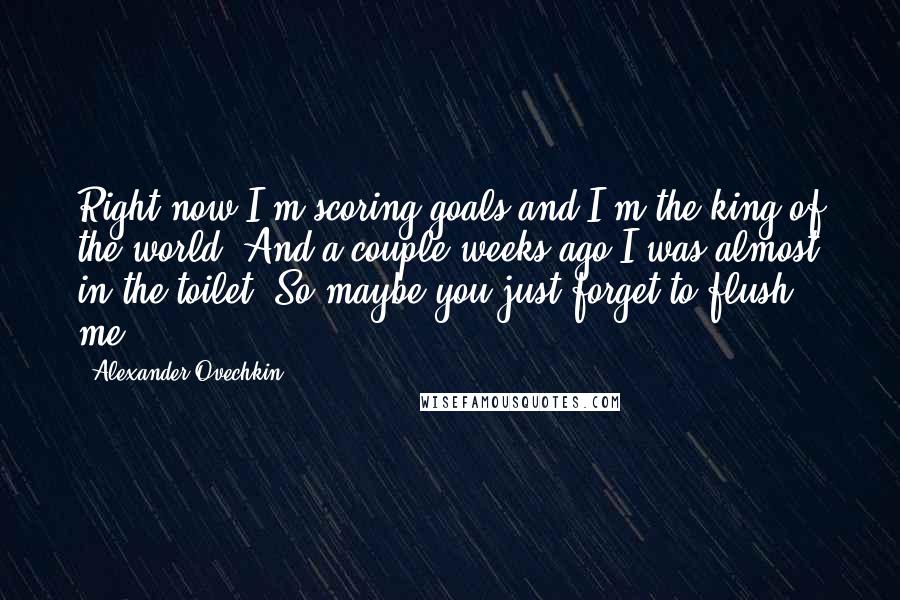 Alexander Ovechkin quotes: Right now I'm scoring goals and I'm the king of the world. And a couple weeks ago I was almost in the toilet. So maybe you just forget to flush