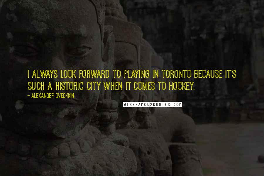 Alexander Ovechkin quotes: I always look forward to playing in Toronto because it's such a historic city when it comes to hockey.