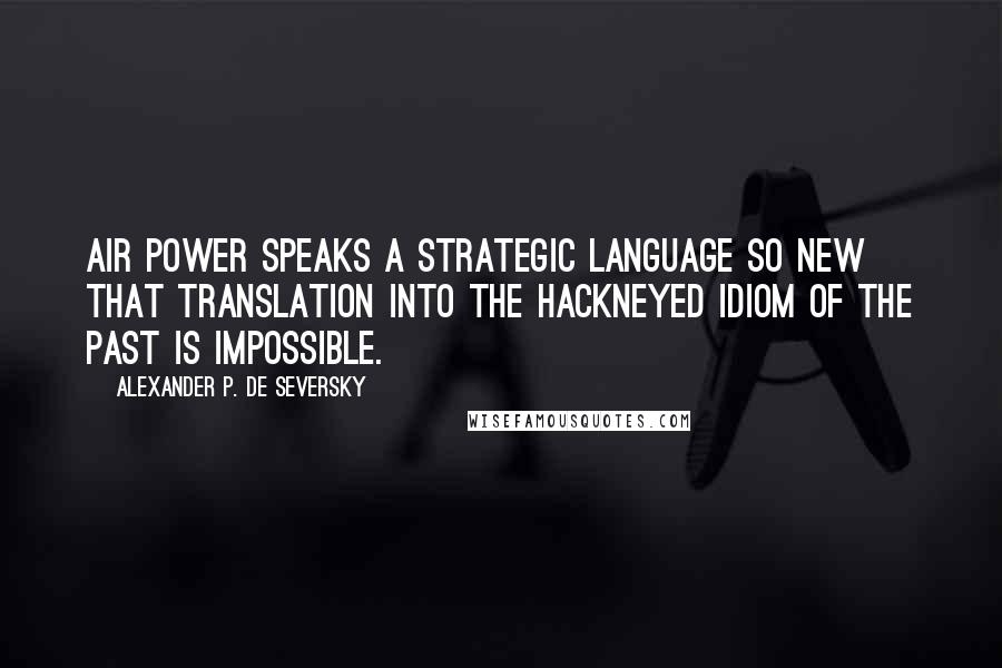 Alexander P. De Seversky quotes: Air power speaks a strategic language so new that translation into the hackneyed idiom of the past is impossible. Alexander P. De Seversky quotes: Air power speaks a strategic language so new that translation into the hackneyed idiom of the past is impossible.