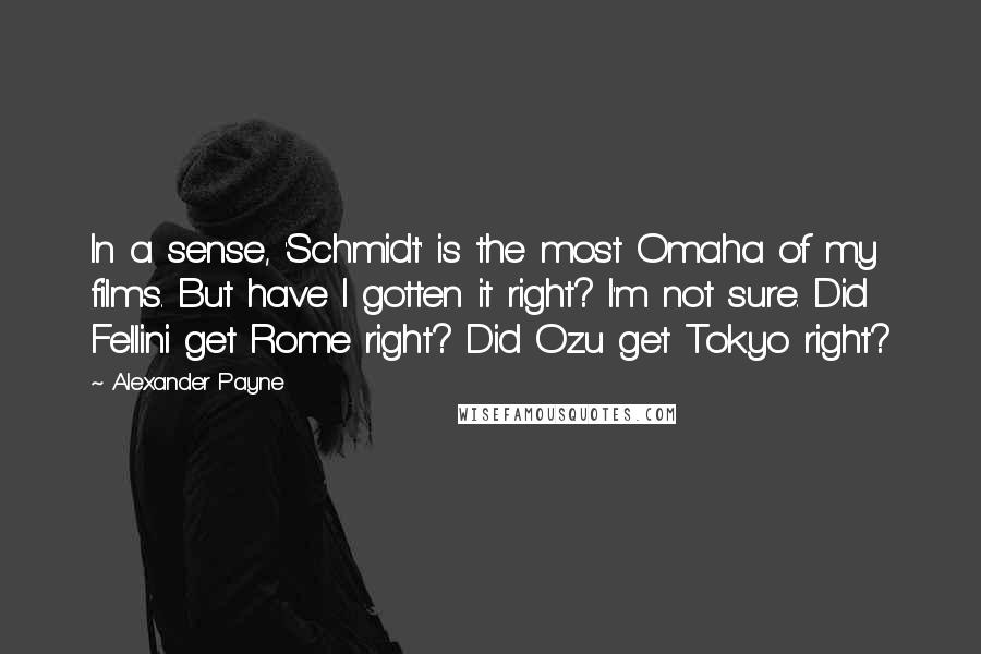 Alexander Payne quotes: In a sense, 'Schmidt' is the most Omaha of my films. But have I gotten it right? I'm not sure. Did Fellini get Rome right? Did Ozu get Tokyo right?