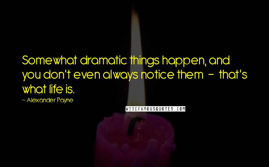 Alexander Payne quotes: Somewhat dramatic things happen, and you don't even always notice them - that's what life is.