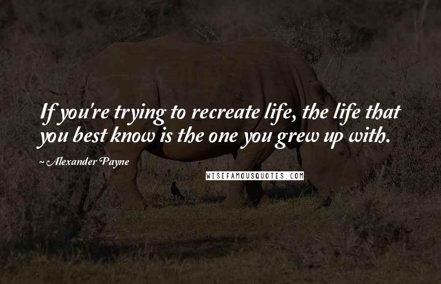 Alexander Payne quotes: If you're trying to recreate life, the life that you best know is the one you grew up with.