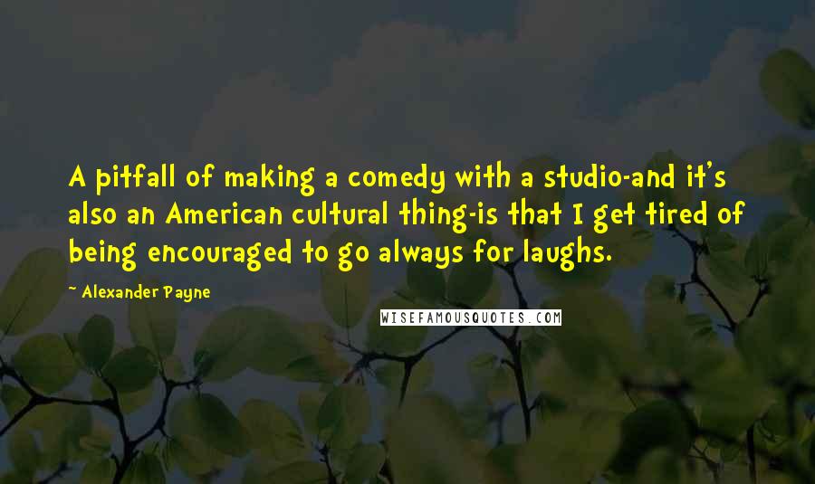 Alexander Payne quotes: A pitfall of making a comedy with a studio-and it's also an American cultural thing-is that I get tired of being encouraged to go always for laughs.