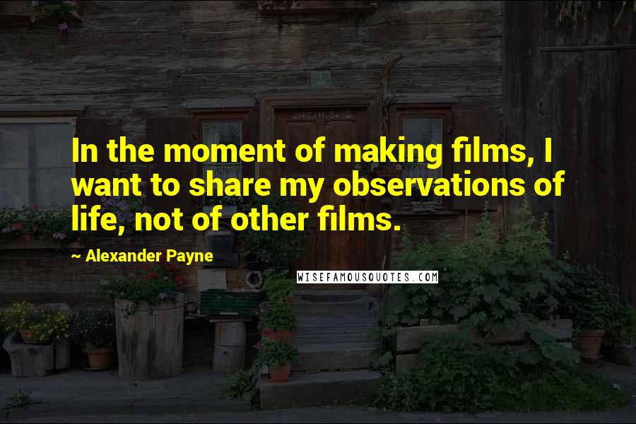 Alexander Payne quotes: In the moment of making films, I want to share my observations of life, not of other films.