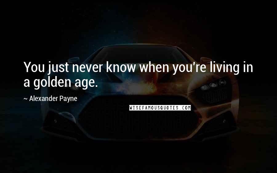 Alexander Payne quotes: You just never know when you're living in a golden age.