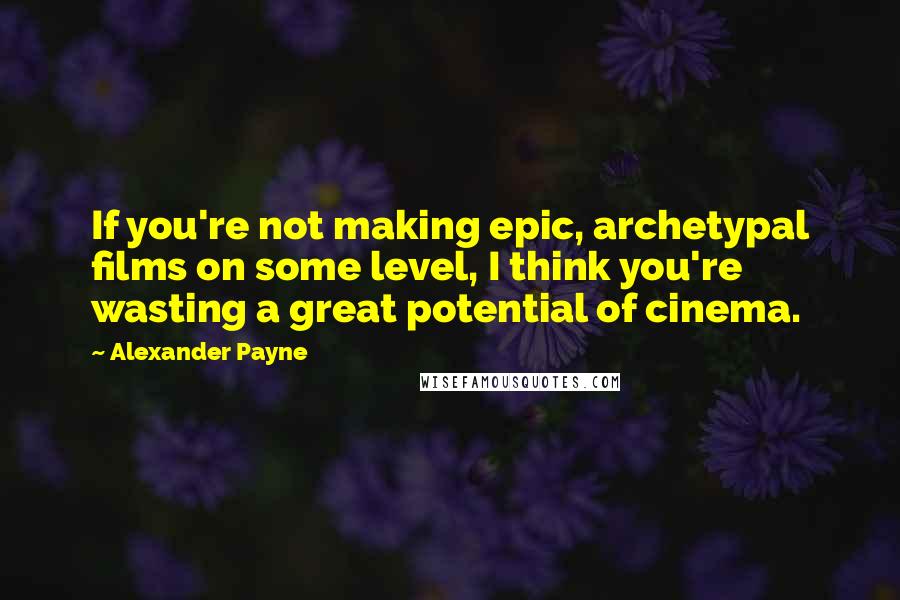 Alexander Payne quotes: If you're not making epic, archetypal films on some level, I think you're wasting a great potential of cinema.