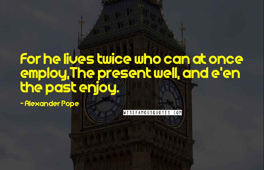 Alexander Pope quotes: For he lives twice who can at once employ,The present well, and e'en the past enjoy.