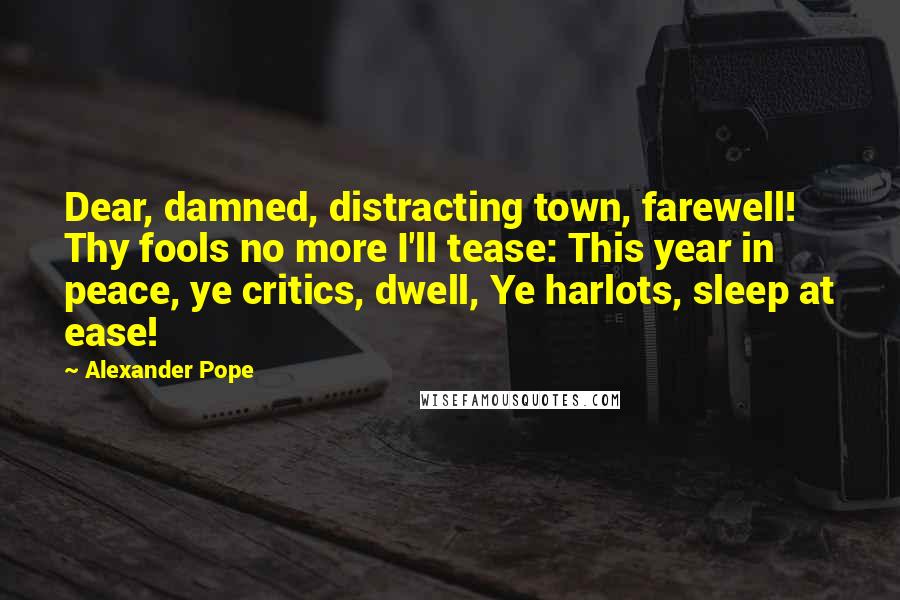 Alexander Pope quotes: Dear, damned, distracting town, farewell! Thy fools no more I'll tease: This year in peace, ye critics, dwell, Ye harlots, sleep at ease!