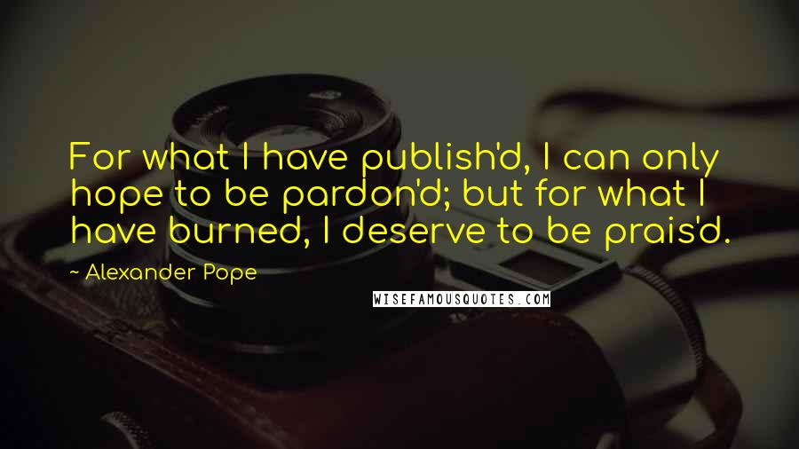 Alexander Pope quotes: For what I have publish'd, I can only hope to be pardon'd; but for what I have burned, I deserve to be prais'd.