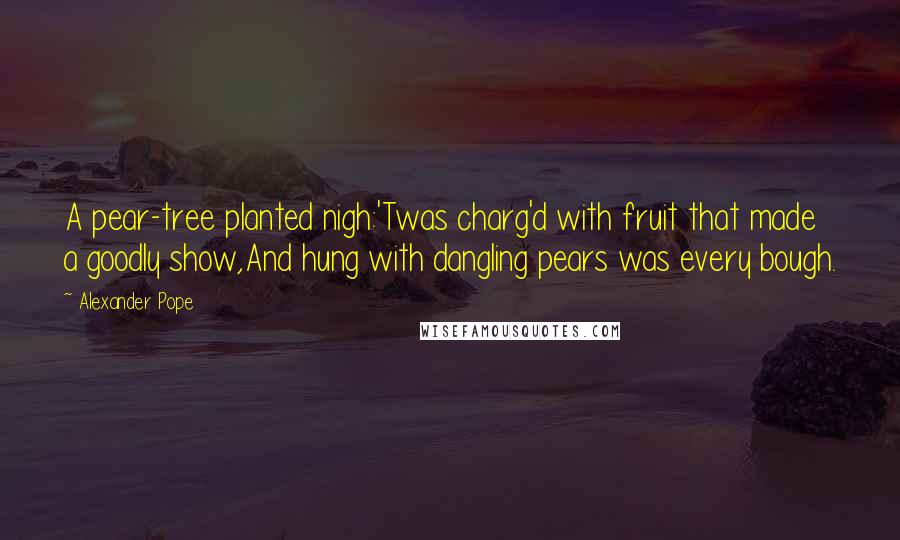 Alexander Pope quotes: A pear-tree planted nigh:'Twas charg'd with fruit that made a goodly show,And hung with dangling pears was every bough.