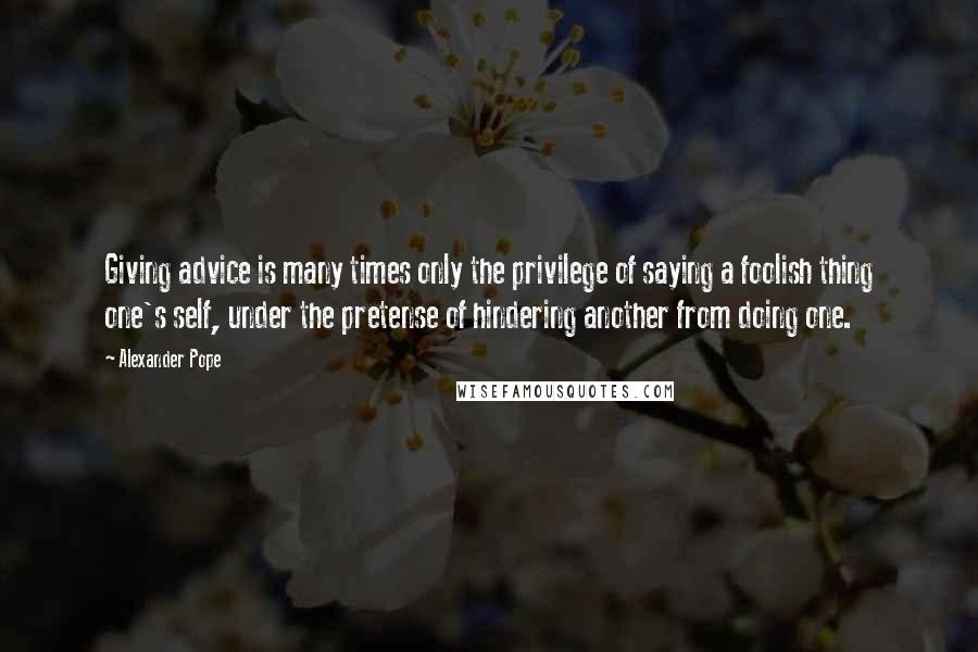 Alexander Pope quotes: Giving advice is many times only the privilege of saying a foolish thing one's self, under the pretense of hindering another from doing one.