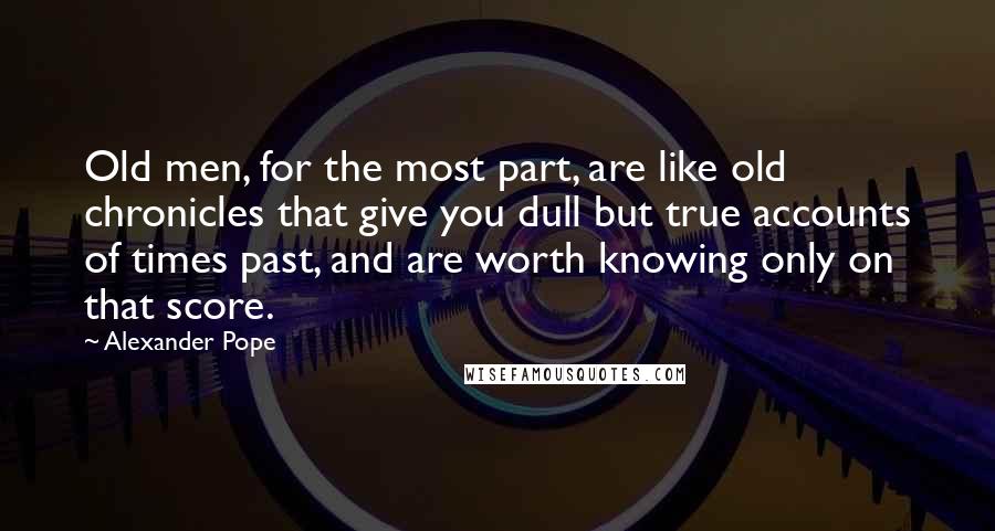 Alexander Pope quotes: Old men, for the most part, are like old chronicles that give you dull but true accounts of times past, and are worth knowing only on that score.